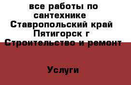 все работы по сантехнике - Ставропольский край, Пятигорск г. Строительство и ремонт » Услуги   . Ставропольский край,Пятигорск г.